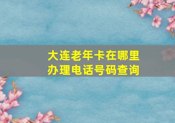 大连老年卡在哪里办理电话号码查询