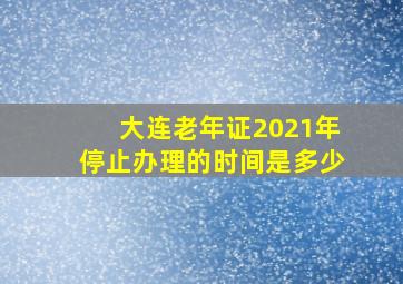 大连老年证2021年停止办理的时间是多少