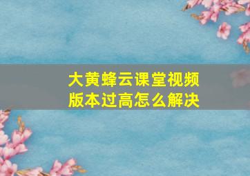 大黄蜂云课堂视频版本过高怎么解决