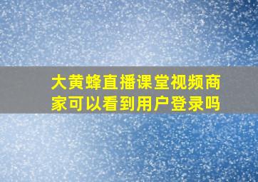 大黄蜂直播课堂视频商家可以看到用户登录吗