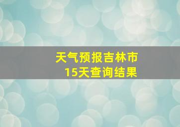 天气预报吉林市15天查询结果