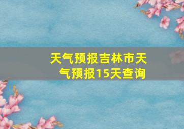 天气预报吉林市天气预报15天查询