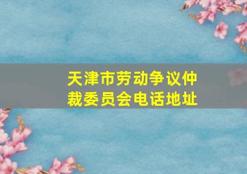 天津市劳动争议仲裁委员会电话地址