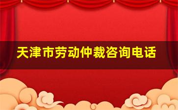 天津市劳动仲裁咨询电话