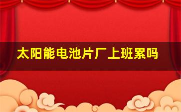 太阳能电池片厂上班累吗