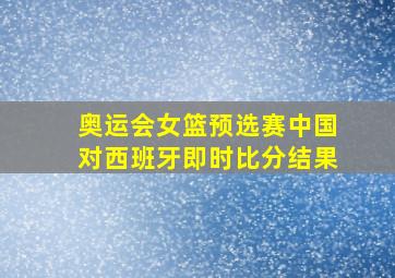 奥运会女篮预选赛中国对西班牙即时比分结果