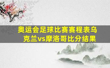 奥运会足球比赛赛程表乌克兰vs摩洛哥比分结果