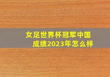 女足世界杯冠军中国成绩2023年怎么样