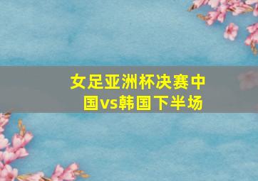 女足亚洲杯决赛中国vs韩国下半场