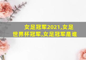 女足冠军2021,女足世界杯冠军,女足冠军是谁