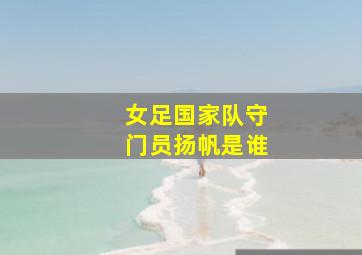 女足国家队守门员扬帆是谁