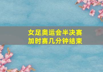 女足奥运会半决赛加时赛几分钟结束