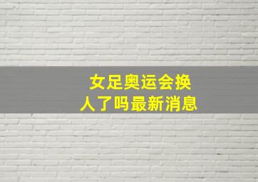 女足奥运会换人了吗最新消息