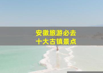 安徽旅游必去十大古镇景点