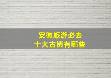 安徽旅游必去十大古镇有哪些