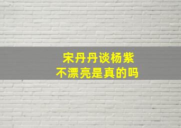 宋丹丹谈杨紫不漂亮是真的吗