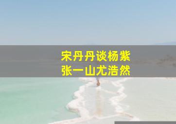 宋丹丹谈杨紫张一山尤浩然