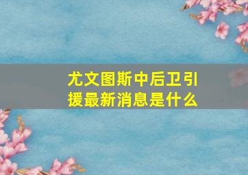 尤文图斯中后卫引援最新消息是什么