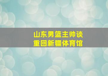 山东男篮主帅谈重回新疆体育馆