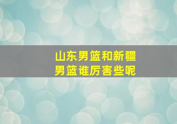 山东男篮和新疆男篮谁厉害些呢