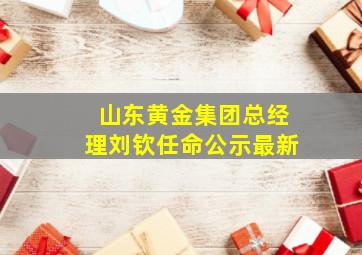 山东黄金集团总经理刘钦任命公示最新