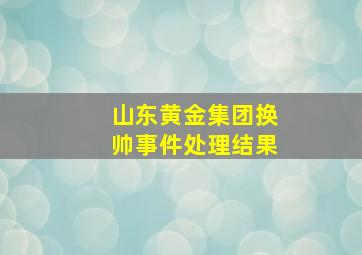 山东黄金集团换帅事件处理结果