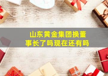 山东黄金集团换董事长了吗现在还有吗