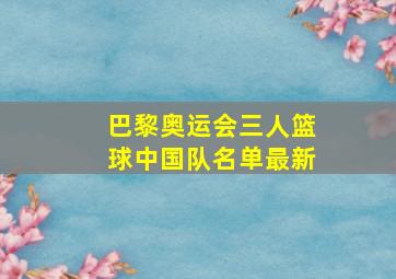 巴黎奥运会三人篮球中国队名单最新