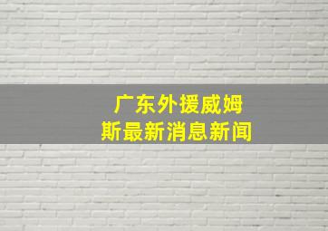 广东外援威姆斯最新消息新闻