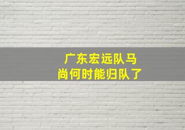 广东宏远队马尚何时能归队了