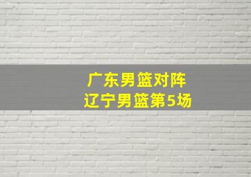 广东男篮对阵辽宁男篮第5场