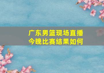 广东男篮现场直播今晚比赛结果如何