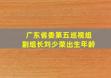 广东省委第五巡视组副组长刘少荣出生年龄