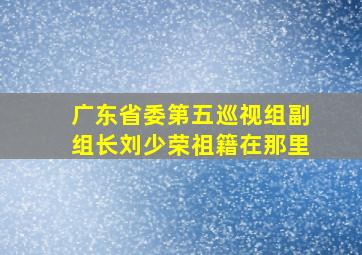 广东省委第五巡视组副组长刘少荣祖籍在那里