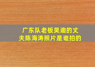 广东队老板吴迪的丈夫陈海涛照片是谁拍的