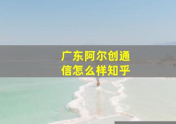 广东阿尔创通信怎么样知乎