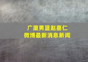 广厦男篮赵嘉仁微博最新消息新闻