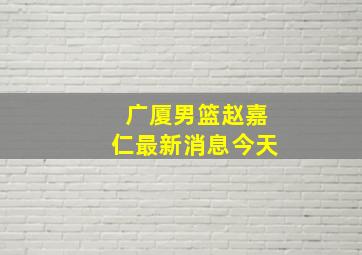 广厦男篮赵嘉仁最新消息今天