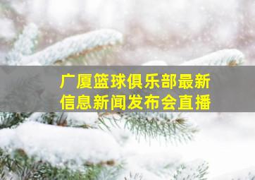 广厦篮球俱乐部最新信息新闻发布会直播