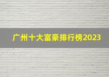 广州十大富豪排行榜2023