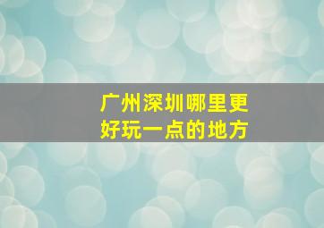 广州深圳哪里更好玩一点的地方