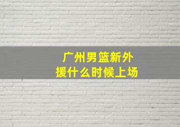 广州男篮新外援什么时候上场