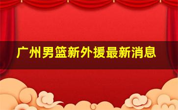 广州男篮新外援最新消息