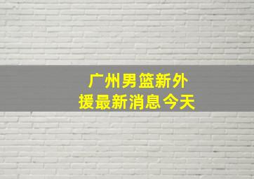 广州男篮新外援最新消息今天