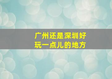 广州还是深圳好玩一点儿的地方