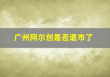 广州阿尔创是否退市了