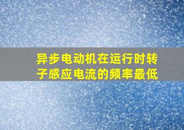 异步电动机在运行时转子感应电流的频率最低