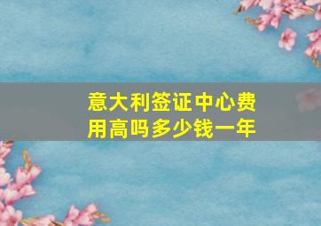 意大利签证中心费用高吗多少钱一年