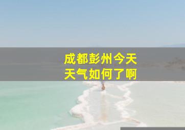 成都彭州今天天气如何了啊