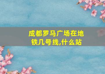 成都罗马广场在地铁几号线,什么站